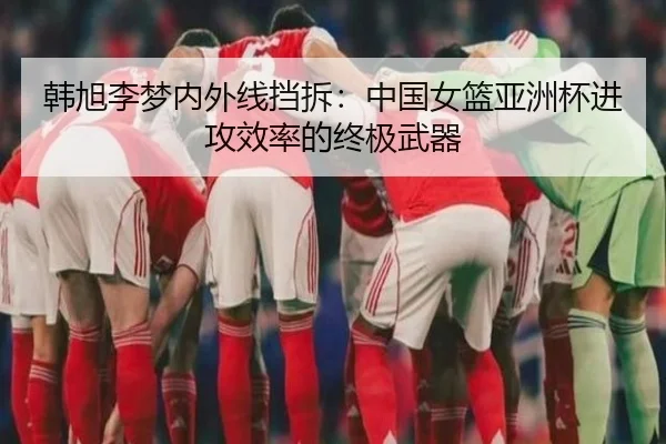 韩旭李梦内外线挡拆：中国女篮亚洲杯进攻效率的终极武器